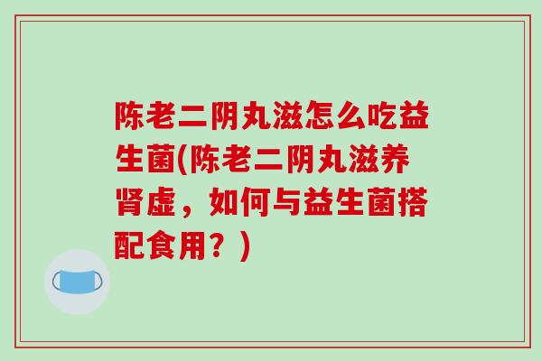 陈老二阴丸滋怎么吃益生菌(陈老二阴丸滋养肾虚，如何与益生菌搭配食用？)