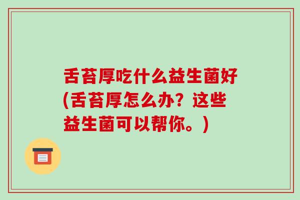 舌苔厚吃什么益生菌好(舌苔厚怎么办？这些益生菌可以帮你。)