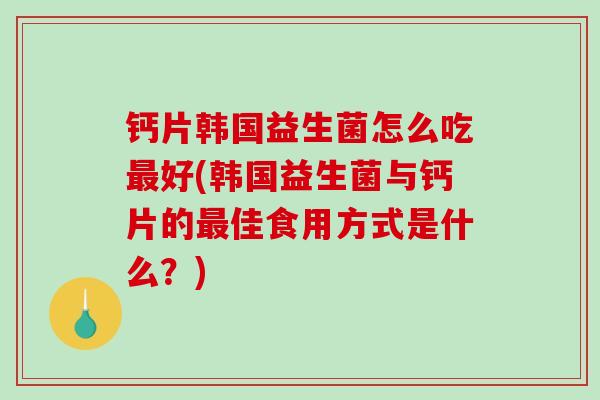 钙片韩国益生菌怎么吃好(韩国益生菌与钙片的佳食用方式是什么？)