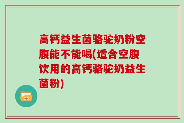 高钙益生菌骆驼奶粉空腹能不能喝(适合空腹饮用的高钙骆驼奶益生菌粉)