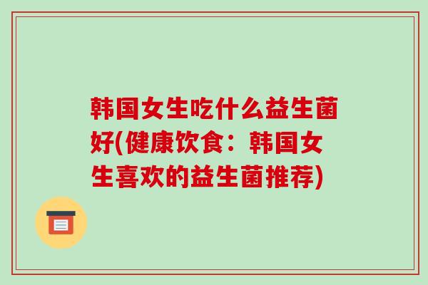 韩国女生吃什么益生菌好(健康饮食：韩国女生喜欢的益生菌推荐)