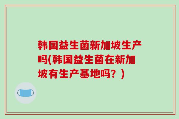 韩国益生菌新加坡生产吗(韩国益生菌在新加坡有生产基地吗？)