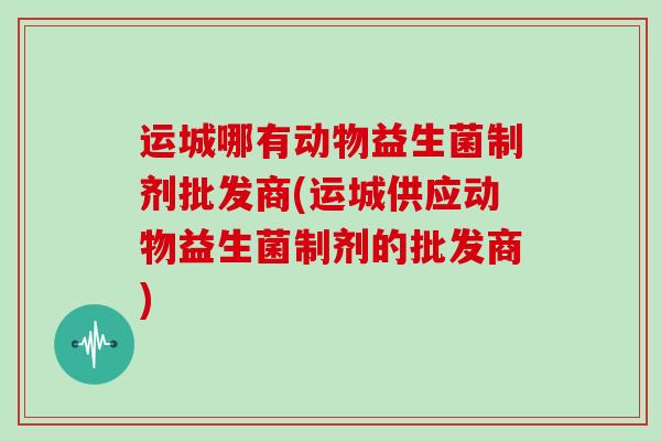运城哪有动物益生菌制剂批发商(运城供应动物益生菌制剂的批发商)