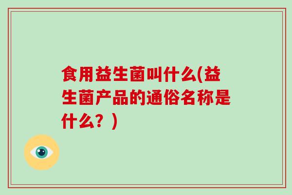 食用益生菌叫什么(益生菌产品的通俗名称是什么？)