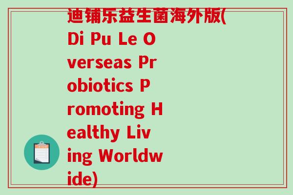 迪铺乐益生菌海外版(Di Pu Le Overseas Probiotics Promoting Healthy Living Worldwide) 迪铺乐益生菌海外版(Di Pu Le Overseas Probiotics Promoting Healthy Living Worldwide)