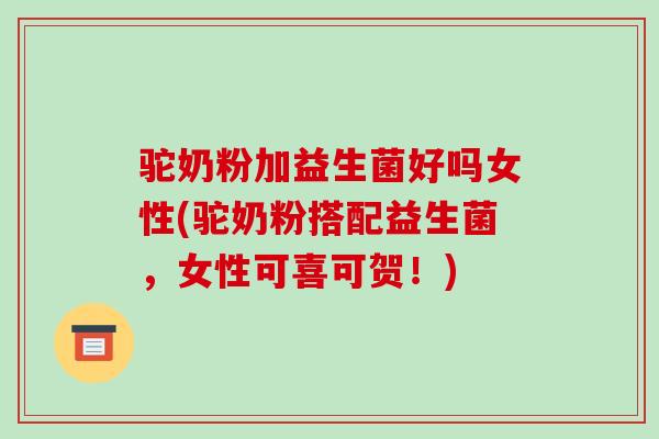 驼奶粉加益生菌好吗女性(驼奶粉搭配益生菌，女性可喜可贺！)