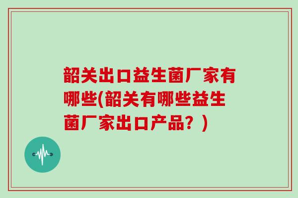 韶关出口益生菌厂家有哪些(韶关有哪些益生菌厂家出口产品？)