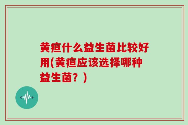 黄疸什么益生菌比较好用(黄疸应该选择哪种益生菌？)