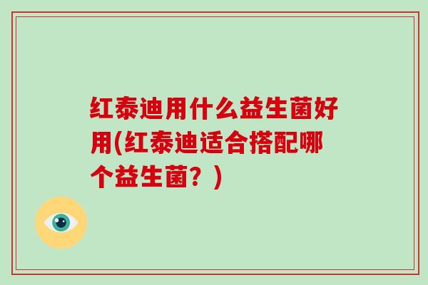 红泰迪用什么益生菌好用(红泰迪适合搭配哪个益生菌？)
