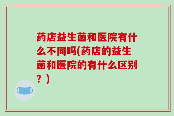 药店益生菌和医院有什么不同吗(药店的益生菌和医院的有什么区别？)