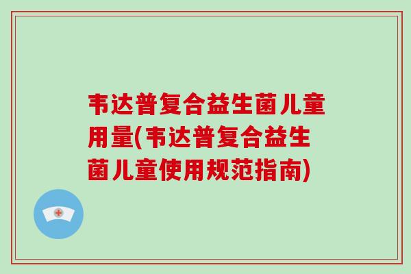韦达普复合益生菌儿童用量(韦达普复合益生菌儿童使用规范指南)