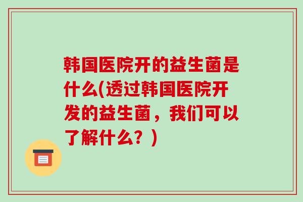 韩国医院开的益生菌是什么(透过韩国医院开发的益生菌，我们可以了解什么？)