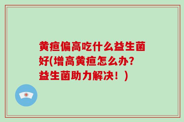 黄疸偏高吃什么益生菌好(增高黄疸怎么办？益生菌助力解决！)