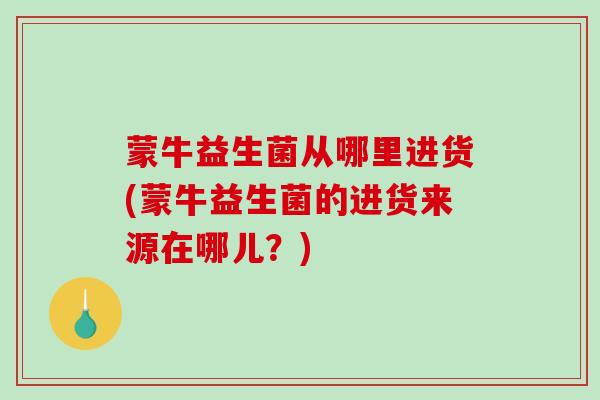 蒙牛益生菌从哪里进货(蒙牛益生菌的进货来源在哪儿？)