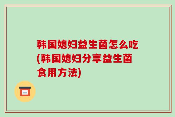 韩国媳妇益生菌怎么吃(韩国媳妇分享益生菌食用方法)