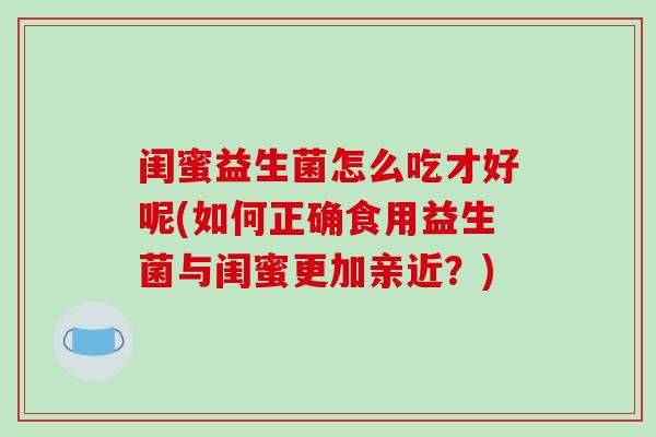闺蜜益生菌怎么吃才好呢(如何正确食用益生菌与闺蜜更加亲近？)