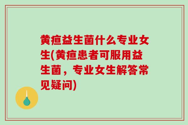 黄疸益生菌什么专业女生(黄疸患者可服用益生菌，专业女生解答常见疑问)