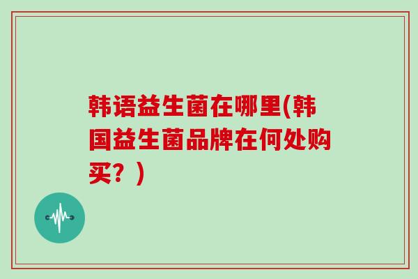韩语益生菌在哪里(韩国益生菌品牌在何处购买？)