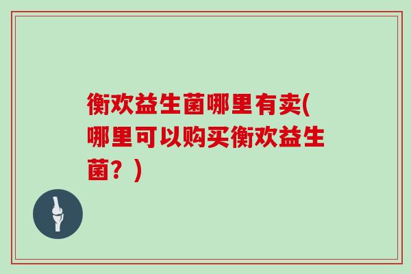 衡欢益生菌哪里有卖(哪里可以购买衡欢益生菌？)