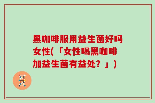 黑咖啡服用益生菌好吗女性(「女性喝黑咖啡加益生菌有益处？」)