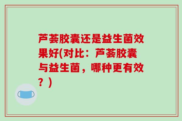 芦荟胶囊还是益生菌效果好(对比：芦荟胶囊与益生菌，哪种更有效？)