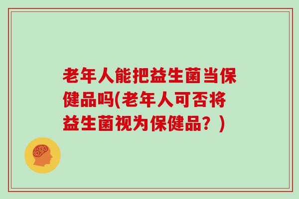 老年人能把益生菌当保健品吗(老年人可否将益生菌视为保健品？)