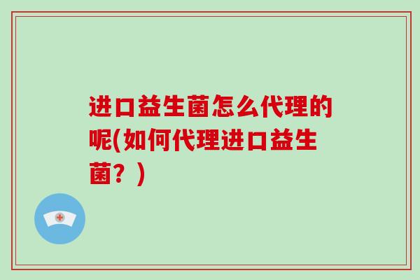 进口益生菌怎么代理的呢(如何代理进口益生菌？)