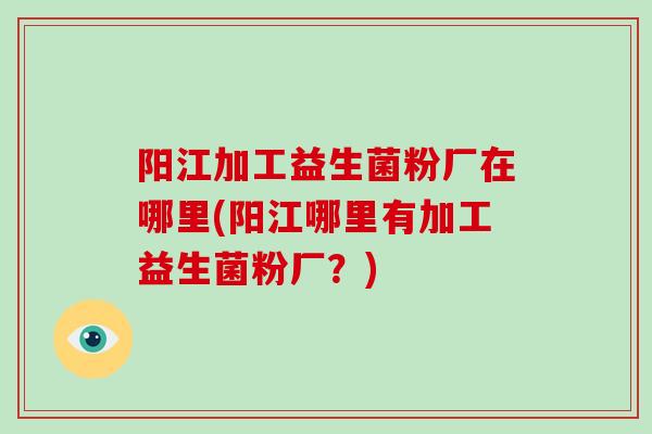 阳江加工益生菌粉厂在哪里(阳江哪里有加工益生菌粉厂？)