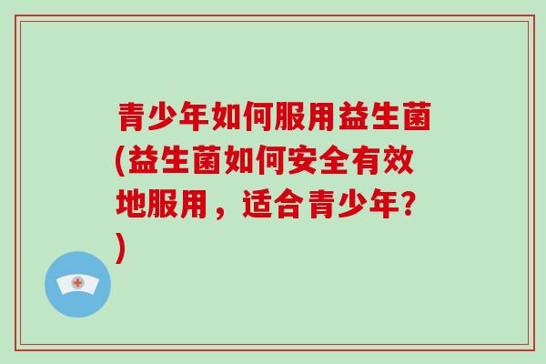 青少年如何服用益生菌(益生菌如何安全有效地服用，适合青少年？)