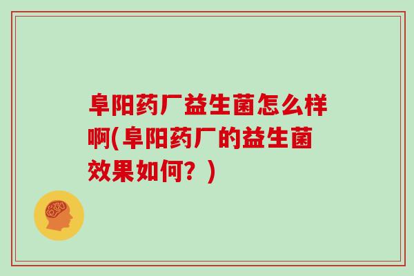 阜阳药厂益生菌怎么样啊(阜阳药厂的益生菌效果如何？)