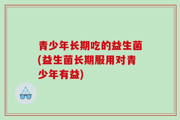 青少年长期吃的益生菌(益生菌长期服用对青少年有益)