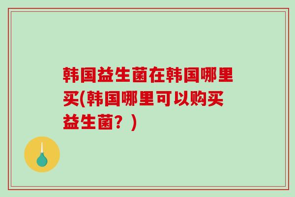韩国益生菌在韩国哪里买(韩国哪里可以购买益生菌？)