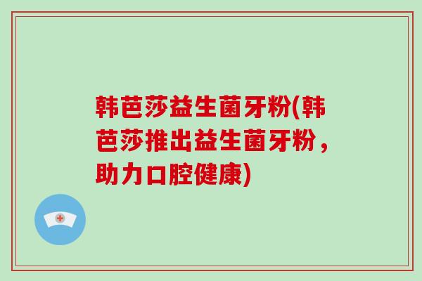 韩芭莎益生菌牙粉(韩芭莎推出益生菌牙粉，助力口腔健康)