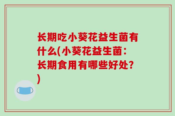 长期吃小葵花益生菌有什么(小葵花益生菌:长期食用有哪些好处?) 长期吃小葵花益生菌有什么(小葵花益生菌:长期食用有哪些好处?)