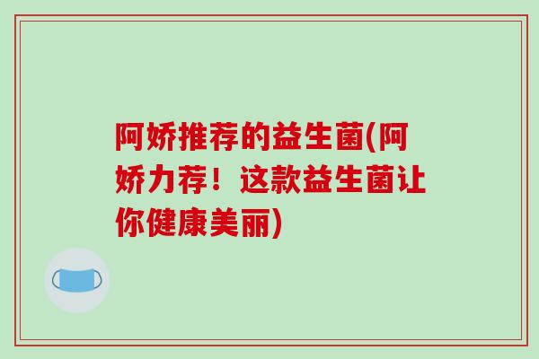 阿娇推荐的益生菌(阿娇力荐！这款益生菌让你健康美丽)