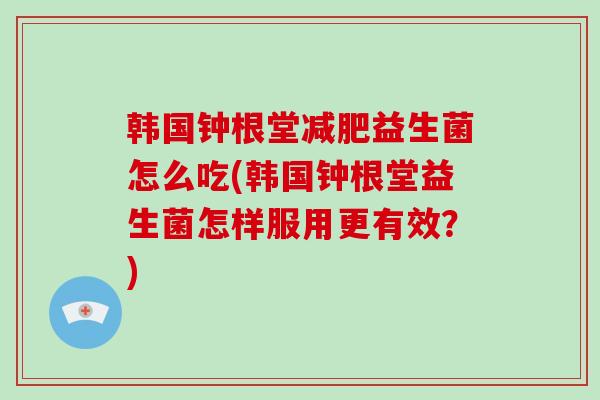 韩国钟根堂益生菌怎么吃(韩国钟根堂益生菌怎样服用更有效？)