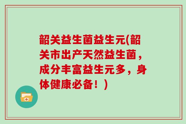 韶关益生菌益生元(韶关市出产天然益生菌，成分丰富益生元多，身体健康必备！)