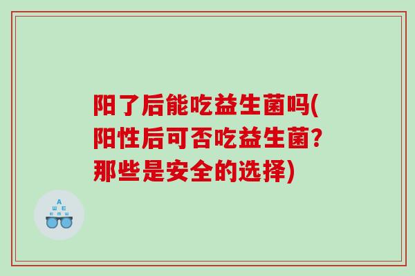 阳了后能吃益生菌吗(阳性后可否吃益生菌？那些是安全的选择)