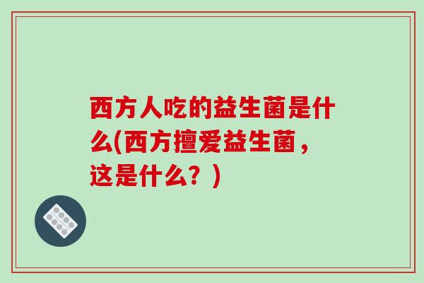 西方人吃的益生菌是什么(西方擅爱益生菌，这是什么？)