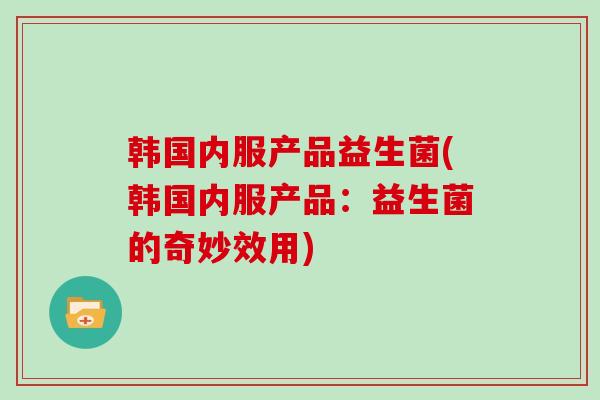 韩国内服产品益生菌(韩国内服产品：益生菌的奇妙效用)