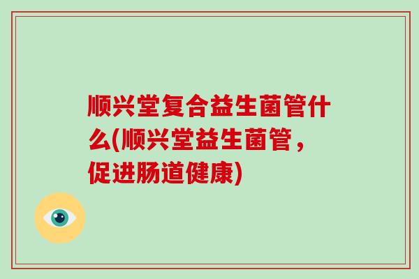 顺兴堂复合益生菌管什么(顺兴堂益生菌管，促进肠道健康)