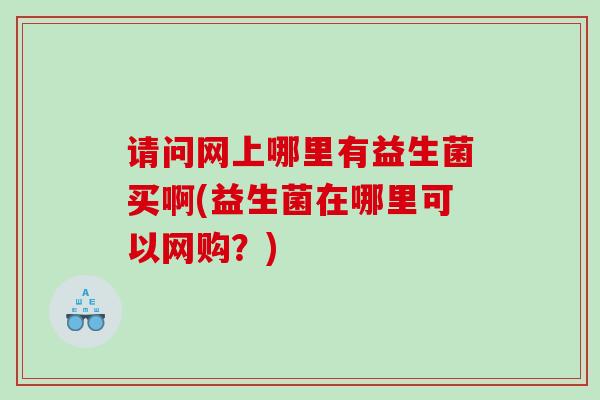 请问网上哪里有益生菌买啊(益生菌在哪里可以网购？)