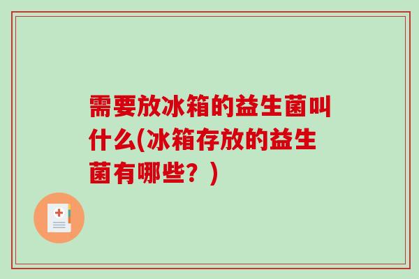 需要放冰箱的益生菌叫什么(冰箱存放的益生菌有哪些？)