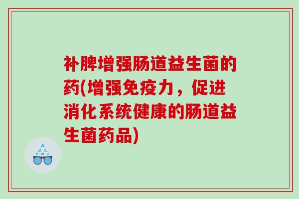 补脾增强肠道益生菌的药(增强免疫力，促进消化系统健康的肠道益生菌药品)