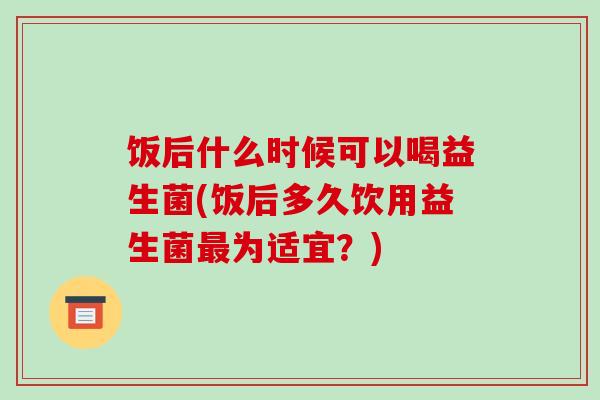 饭后什么时候可以喝益生菌(饭后多久饮用益生菌最为适宜？)