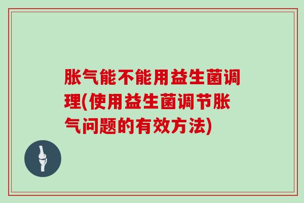 能不能用益生菌调理(使用益生菌调节问题的有效方法)