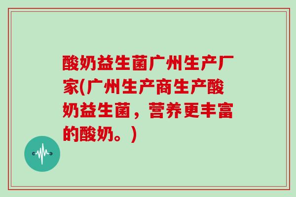 酸奶益生菌广州生产厂家(广州生产商生产酸奶益生菌，营养更丰富的酸奶。)