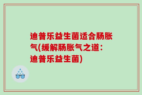 迪普乐益生菌适合肠胀气(缓解肠胀气之道：迪普乐益生菌)