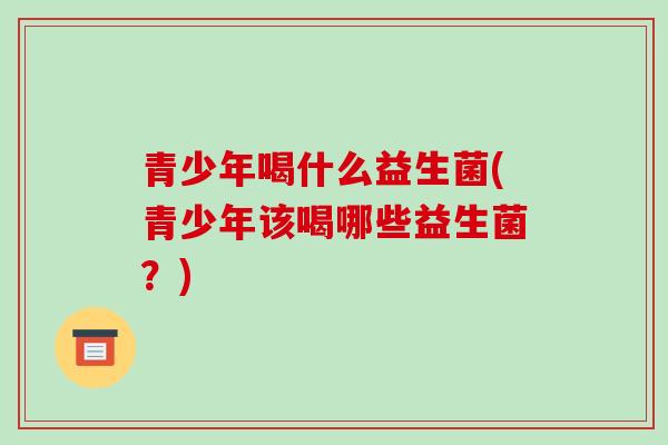 青少年喝什么益生菌(青少年该喝哪些益生菌？)