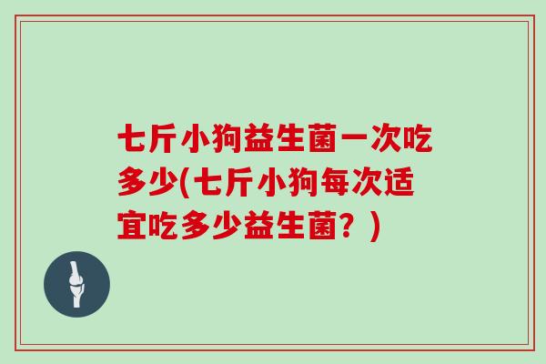 七斤小狗益生菌一次吃多少(七斤小狗每次适宜吃多少益生菌?) 七斤小狗益生菌一次吃多少(七斤小狗每次适宜吃多少益生菌?)